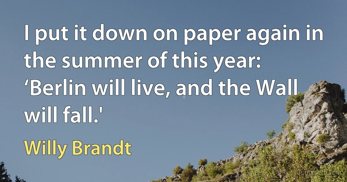 I put it down on paper again in the summer of this year: ‘Berlin will live, and the Wall will fall.' (Willy Brandt)