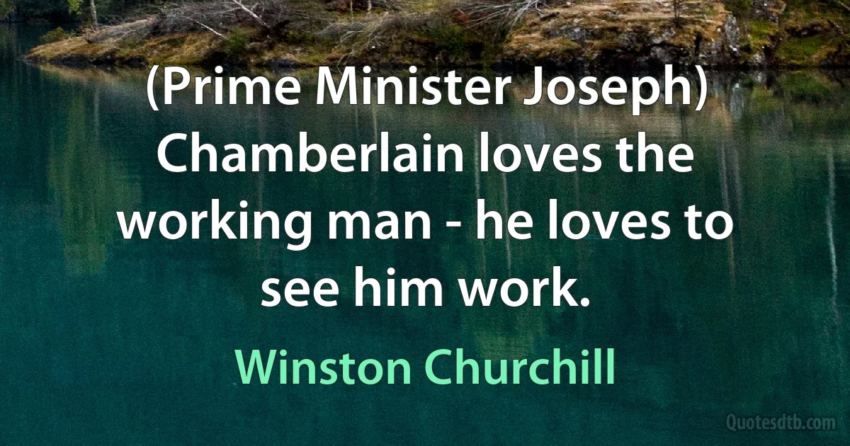 (Prime Minister Joseph) Chamberlain loves the working man - he loves to see him work. (Winston Churchill)