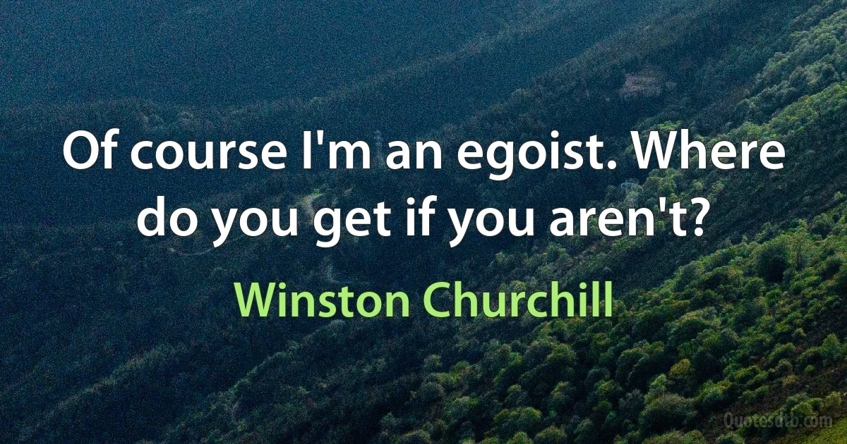 Of course I'm an egoist. Where do you get if you aren't? (Winston Churchill)