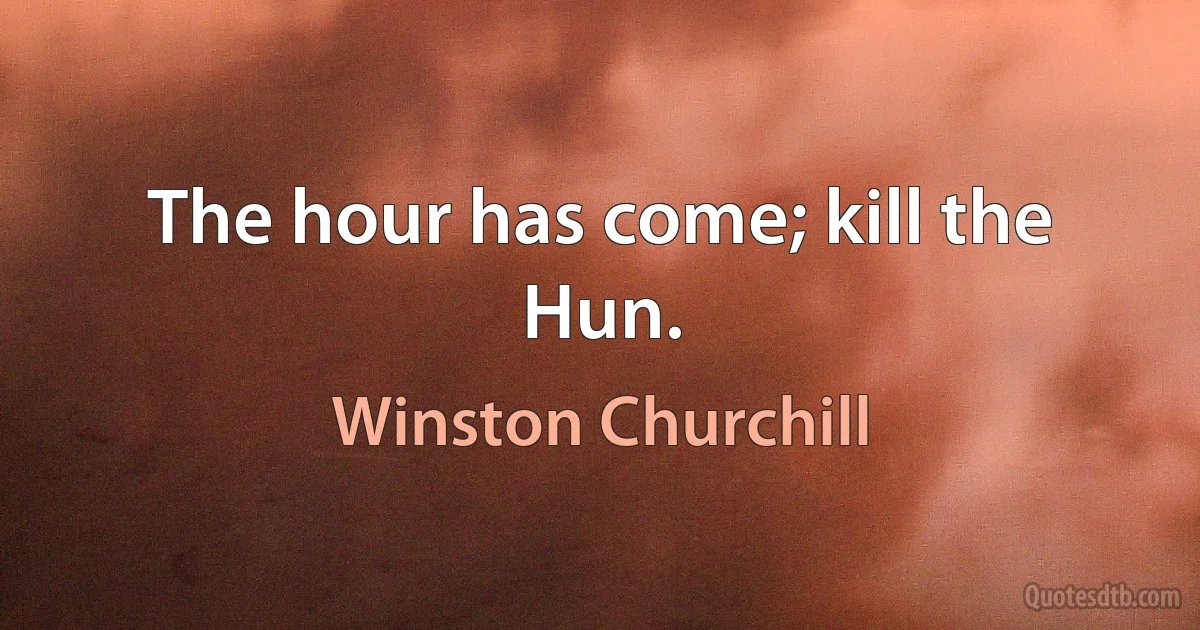 The hour has come; kill the Hun. (Winston Churchill)