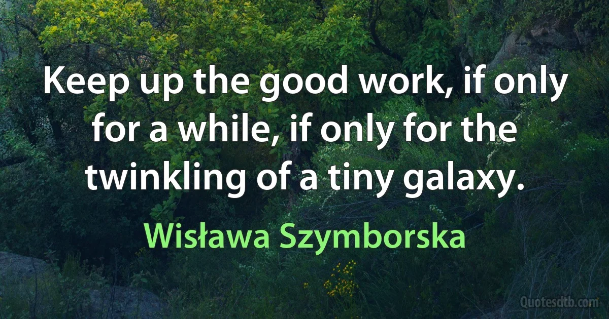 Keep up the good work, if only for a while, if only for the twinkling of a tiny galaxy. (Wisława Szymborska)