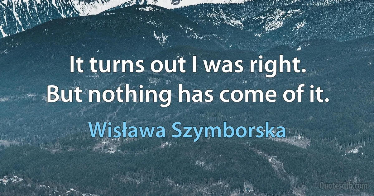 It turns out I was right.
But nothing has come of it. (Wisława Szymborska)