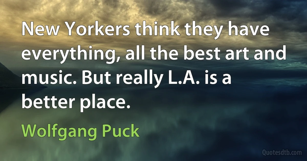 New Yorkers think they have everything, all the best art and music. But really L.A. is a better place. (Wolfgang Puck)