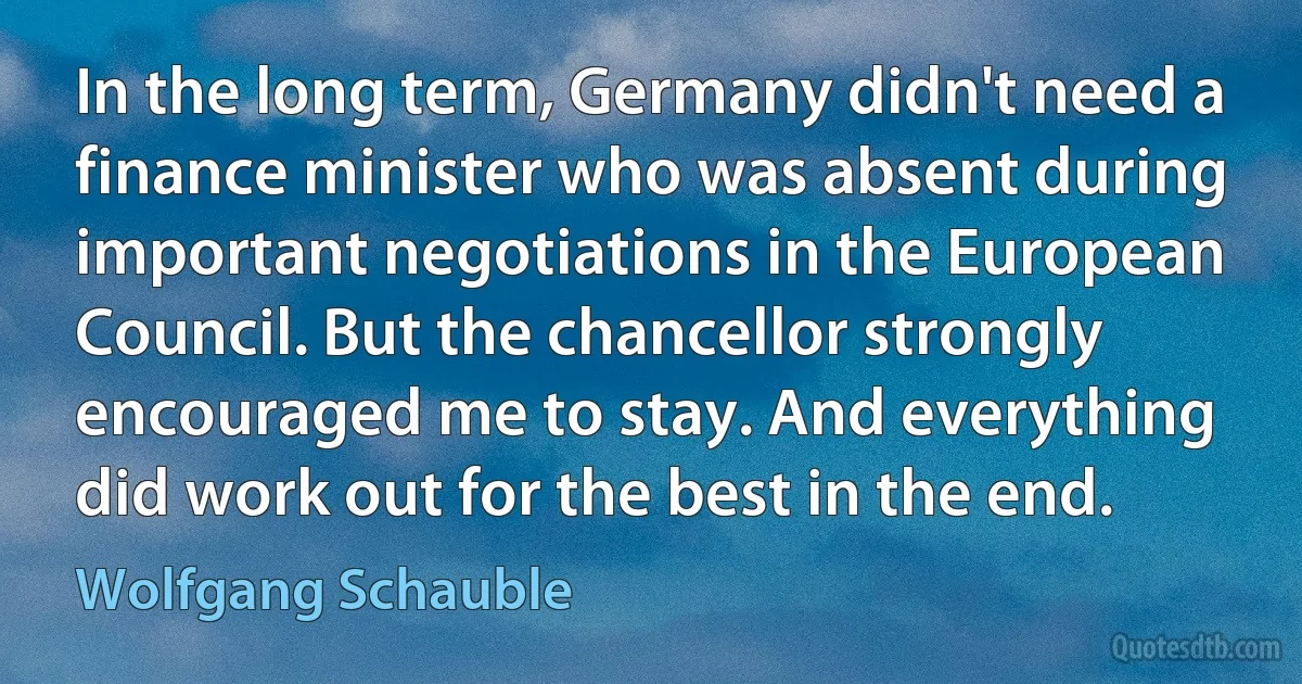 In the long term, Germany didn't need a finance minister who was absent during important negotiations in the European Council. But the chancellor strongly encouraged me to stay. And everything did work out for the best in the end. (Wolfgang Schauble)