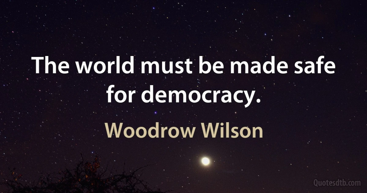 The world must be made safe for democracy. (Woodrow Wilson)