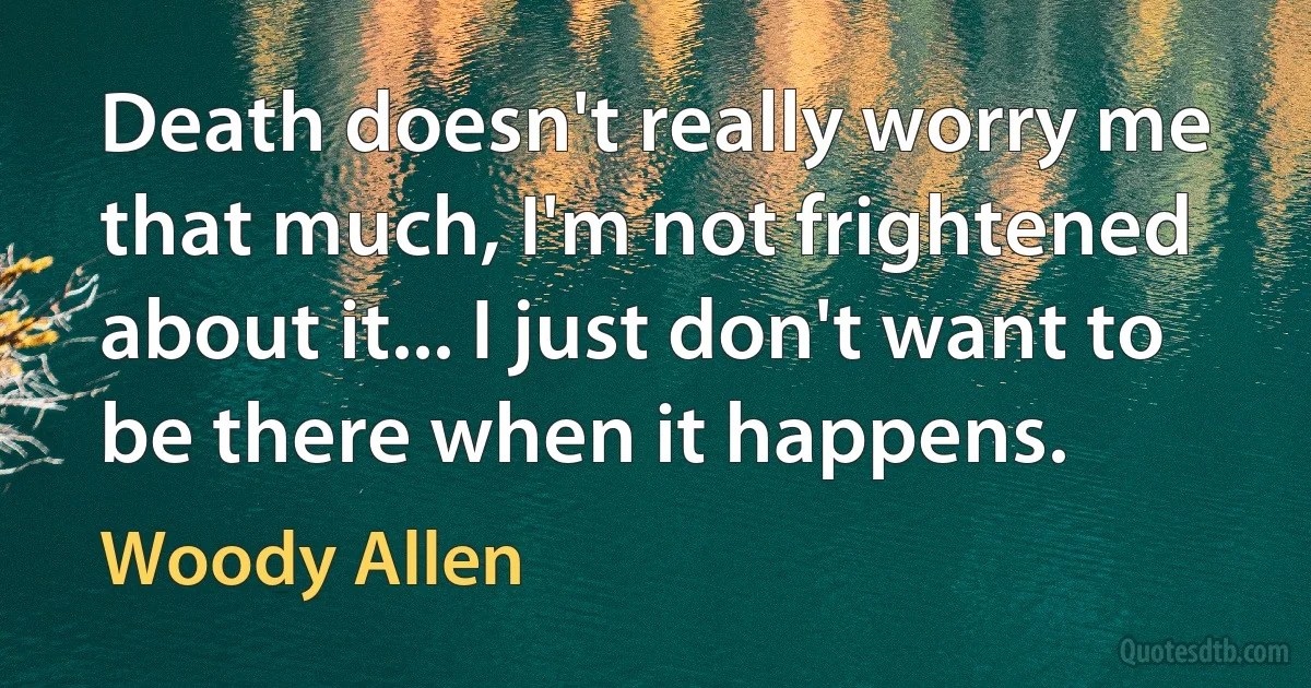 Death doesn't really worry me that much, I'm not frightened about it... I just don't want to be there when it happens. (Woody Allen)