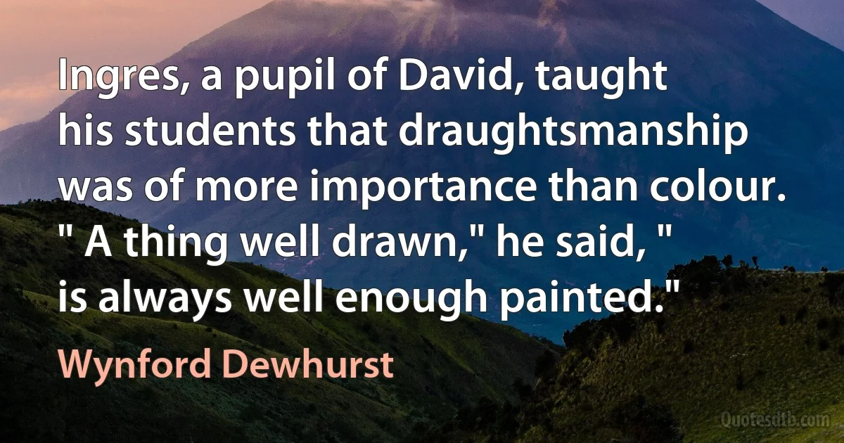 Ingres, a pupil of David, taught his students that draughtsmanship was of more importance than colour. " A thing well drawn," he said, " is always well enough painted." (Wynford Dewhurst)