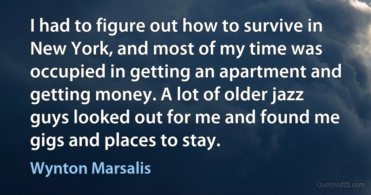 I had to figure out how to survive in New York, and most of my time was occupied in getting an apartment and getting money. A lot of older jazz guys looked out for me and found me gigs and places to stay. (Wynton Marsalis)