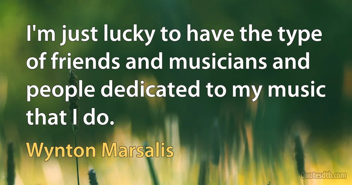 I'm just lucky to have the type of friends and musicians and people dedicated to my music that I do. (Wynton Marsalis)