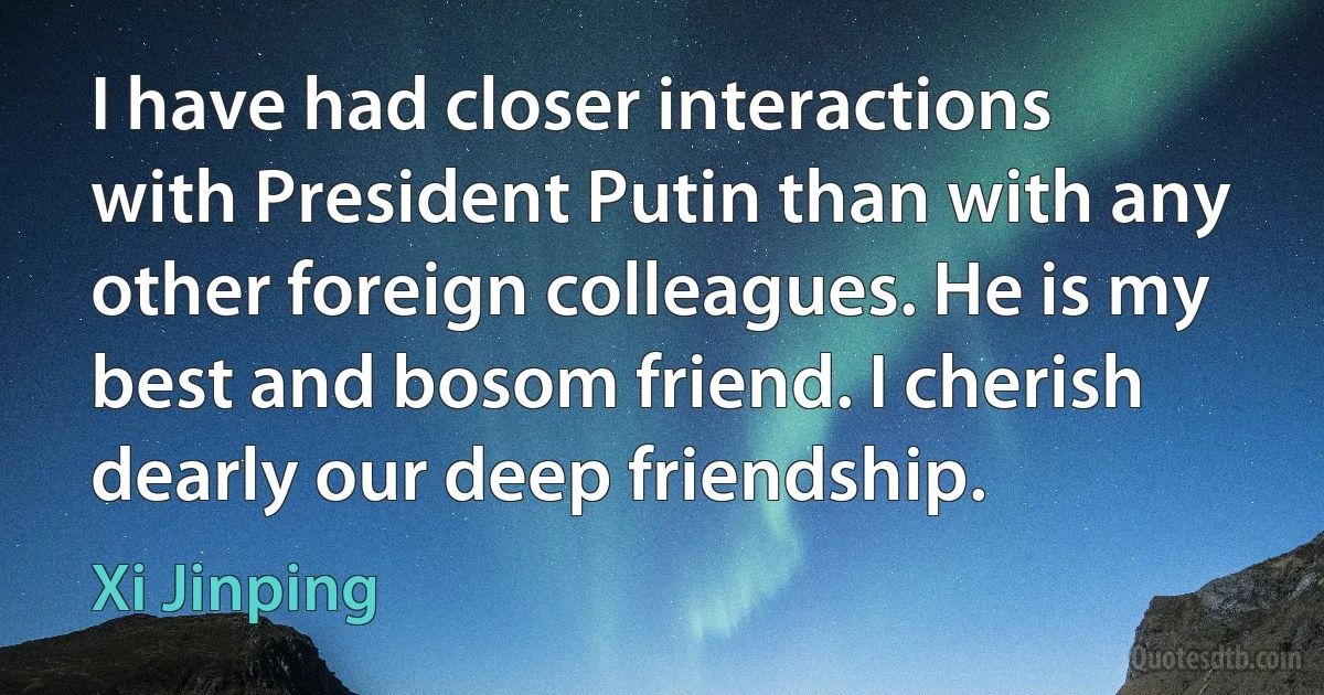 I have had closer interactions with President Putin than with any other foreign colleagues. He is my best and bosom friend. I cherish dearly our deep friendship. (Xi Jinping)