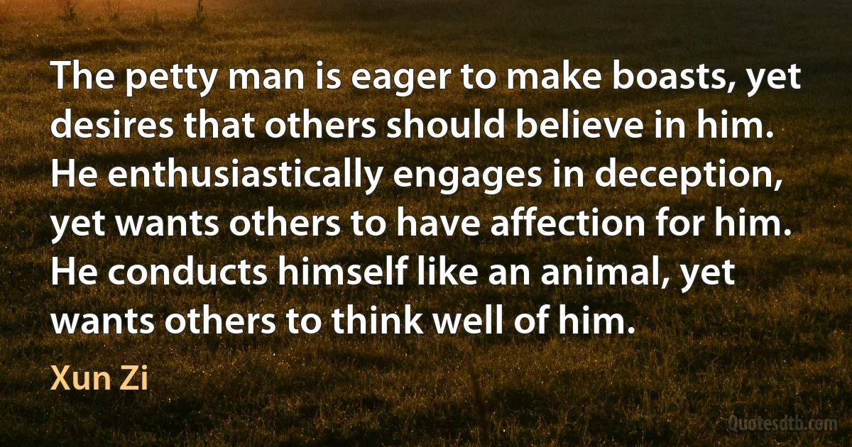 The petty man is eager to make boasts, yet desires that others should believe in him. He enthusiastically engages in deception, yet wants others to have affection for him. He conducts himself like an animal, yet wants others to think well of him. (Xun Zi)