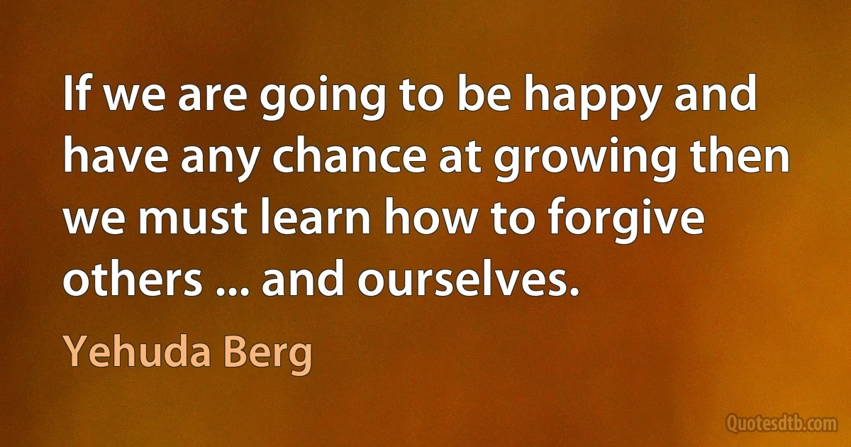 If we are going to be happy and have any chance at growing then we must learn how to forgive others ... and ourselves. (Yehuda Berg)