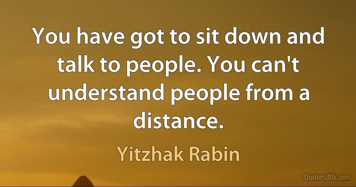 You have got to sit down and talk to people. You can't understand people from a distance. (Yitzhak Rabin)