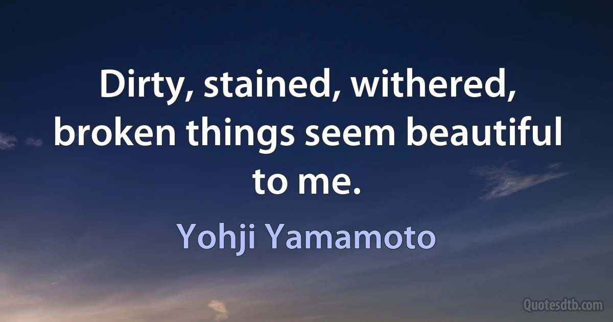 Dirty, stained, withered, broken things seem beautiful to me. (Yohji Yamamoto)