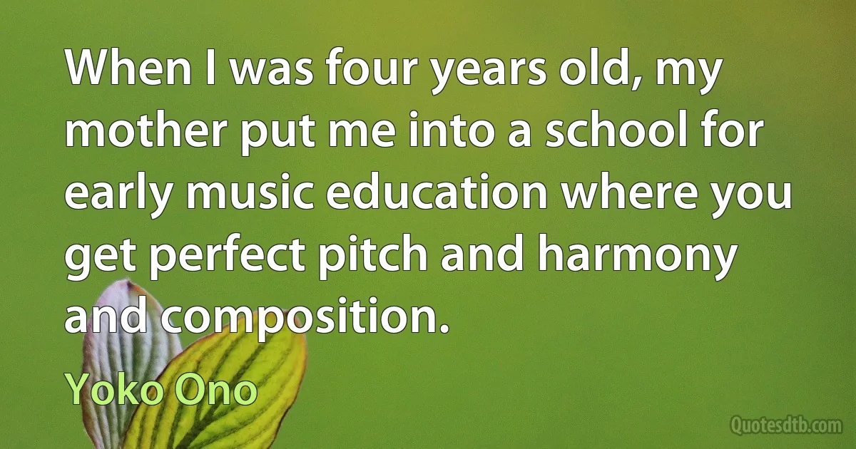 When I was four years old, my mother put me into a school for early music education where you get perfect pitch and harmony and composition. (Yoko Ono)