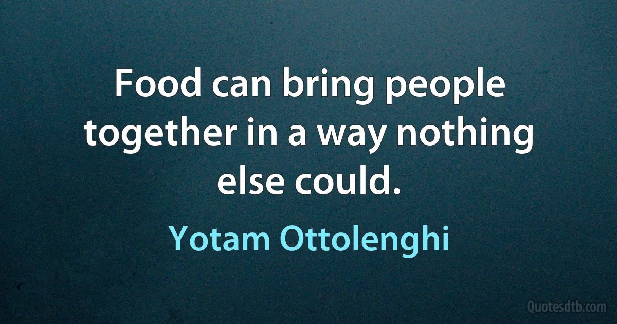 Food can bring people together in a way nothing else could. (Yotam Ottolenghi)