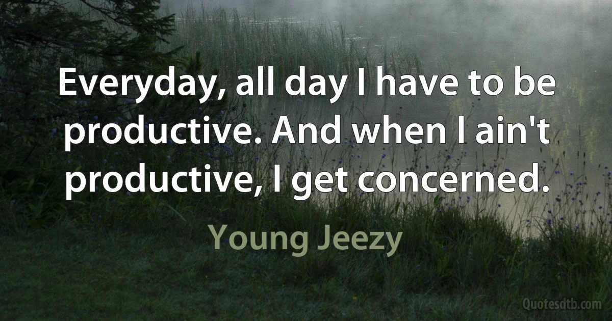 Everyday, all day I have to be productive. And when I ain't productive, I get concerned. (Young Jeezy)