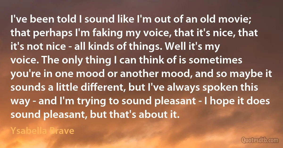 I've been told I sound like I'm out of an old movie; that perhaps I'm faking my voice, that it's nice, that it's not nice - all kinds of things. Well it's my voice. The only thing I can think of is sometimes you're in one mood or another mood, and so maybe it sounds a little different, but I've always spoken this way - and I'm trying to sound pleasant - I hope it does sound pleasant, but that's about it. (Ysabella Brave)