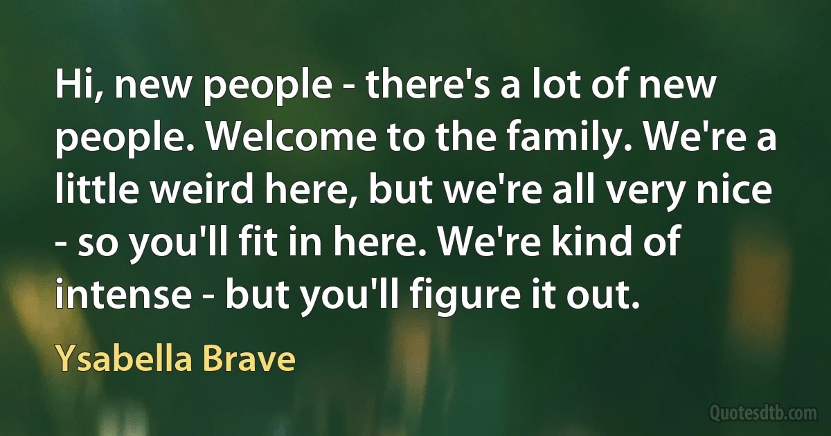 Hi, new people - there's a lot of new people. Welcome to the family. We're a little weird here, but we're all very nice - so you'll fit in here. We're kind of intense - but you'll figure it out. (Ysabella Brave)