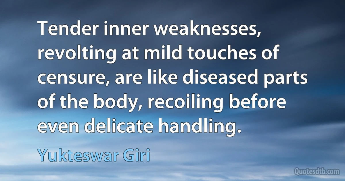 Tender inner weaknesses, revolting at mild touches of censure, are like diseased parts of the body, recoiling before even delicate handling. (Yukteswar Giri)