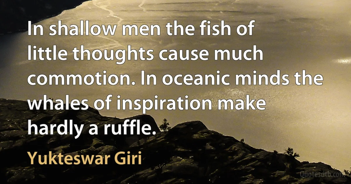 In shallow men the fish of little thoughts cause much commotion. In oceanic minds the whales of inspiration make hardly a ruffle. (Yukteswar Giri)