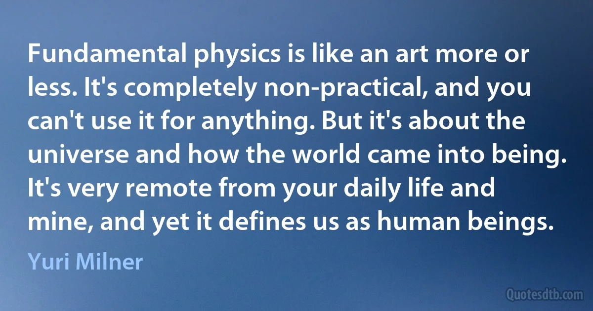 Fundamental physics is like an art more or less. It's completely non-practical, and you can't use it for anything. But it's about the universe and how the world came into being. It's very remote from your daily life and mine, and yet it defines us as human beings. (Yuri Milner)