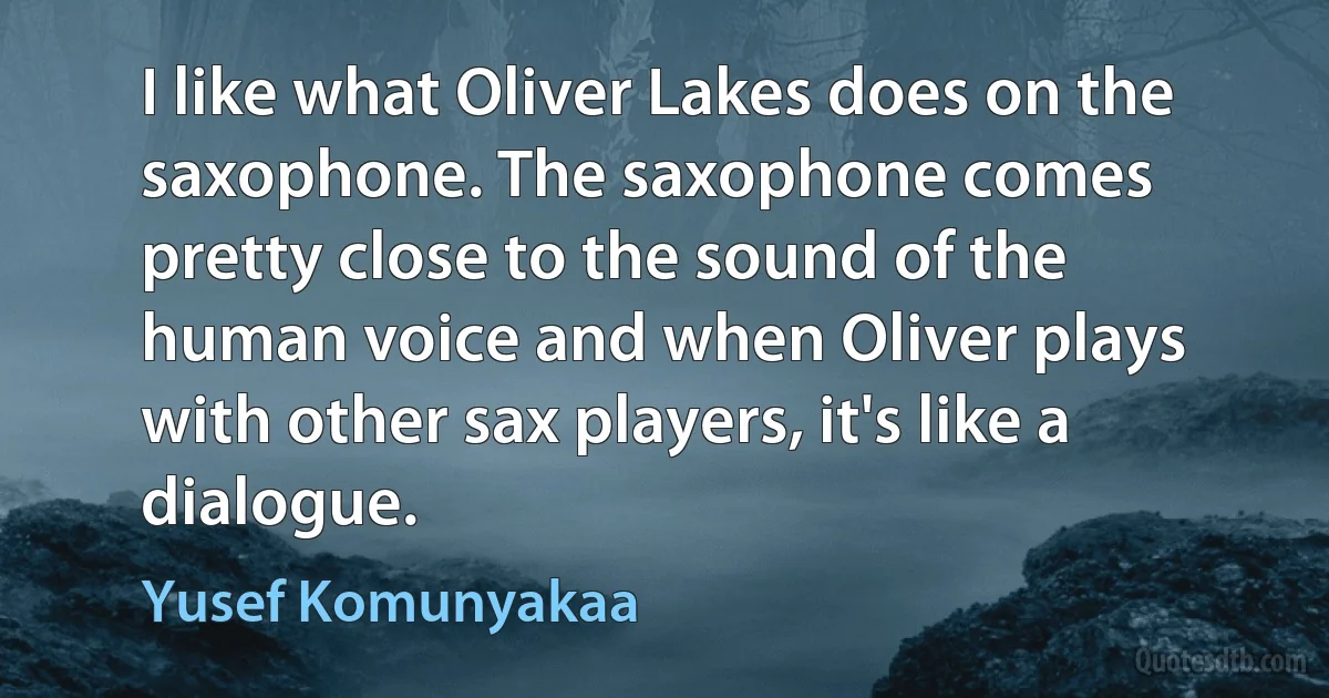 I like what Oliver Lakes does on the saxophone. The saxophone comes pretty close to the sound of the human voice and when Oliver plays with other sax players, it's like a dialogue. (Yusef Komunyakaa)