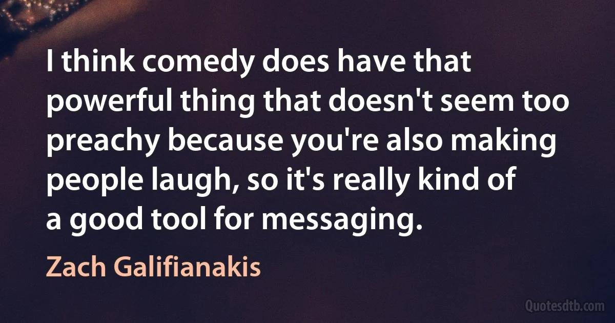 I think comedy does have that powerful thing that doesn't seem too preachy because you're also making people laugh, so it's really kind of a good tool for messaging. (Zach Galifianakis)