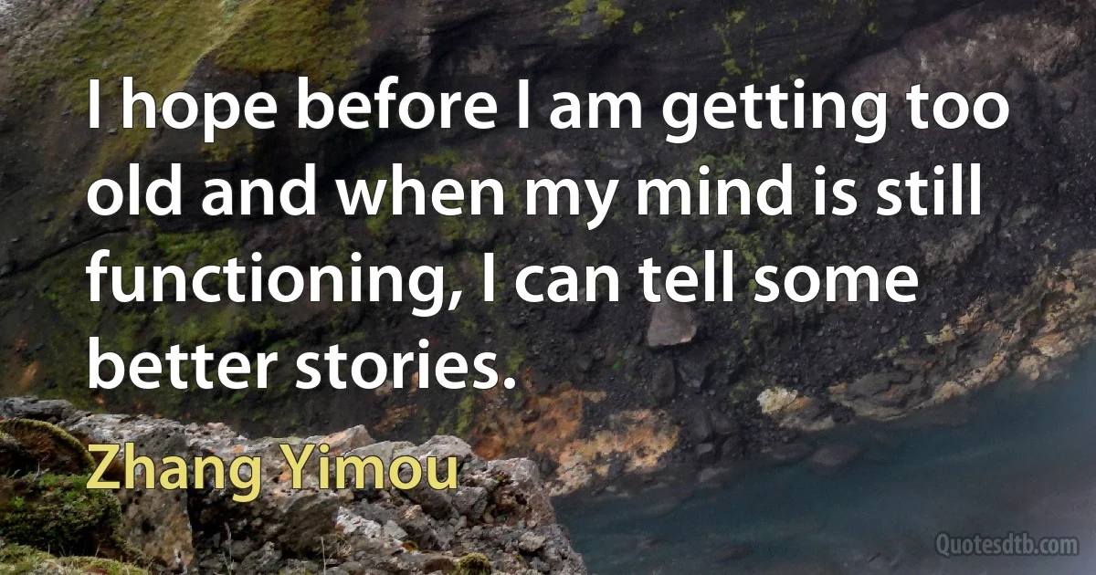 I hope before I am getting too old and when my mind is still functioning, I can tell some better stories. (Zhang Yimou)