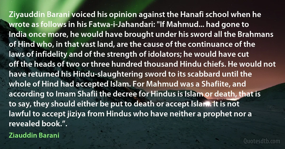 Ziyauddin Barani voiced his opinion against the Hanafi school when he wrote as follows in his Fatwa-i-Jahandari: "If Mahmud... had gone to India once more, he would have brought under his sword all the Brahmans of Hind who, in that vast land, are the cause of the continuance of the laws of infidelity and of the strength of idolators; he would have cut off the heads of two or three hundred thousand Hindu chiefs. He would not have returned his Hindu-slaughtering sword to its scabbard until the whole of Hind had accepted Islam. For Mahmud was a Shafiite, and according to Imam Shafii the decree for Hindus is Islam or death, that is to say, they should either be put to death or accept Islam. It is not lawful to accept jiziya from Hindus who have neither a prophet nor a revealed book.”. (Ziauddin Barani)