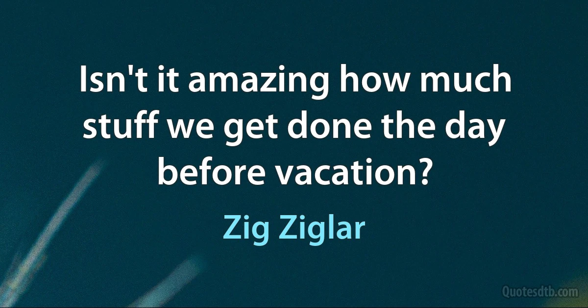 Isn't it amazing how much stuff we get done the day before vacation? (Zig Ziglar)