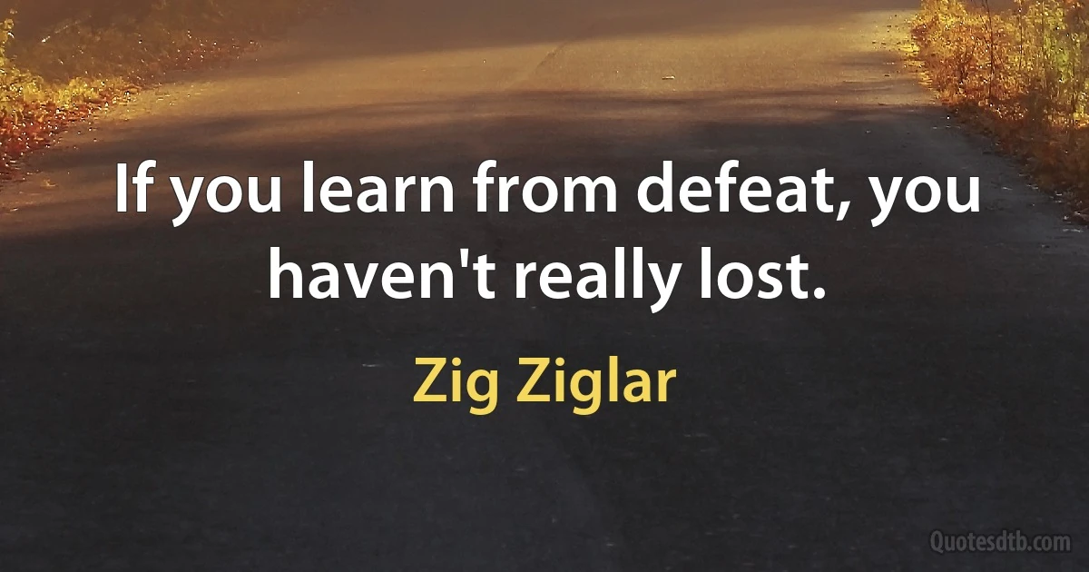 If you learn from defeat, you haven't really lost. (Zig Ziglar)