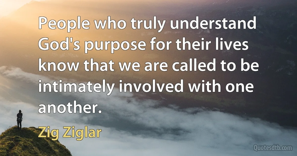 People who truly understand God's purpose for their lives know that we are called to be intimately involved with one another. (Zig Ziglar)