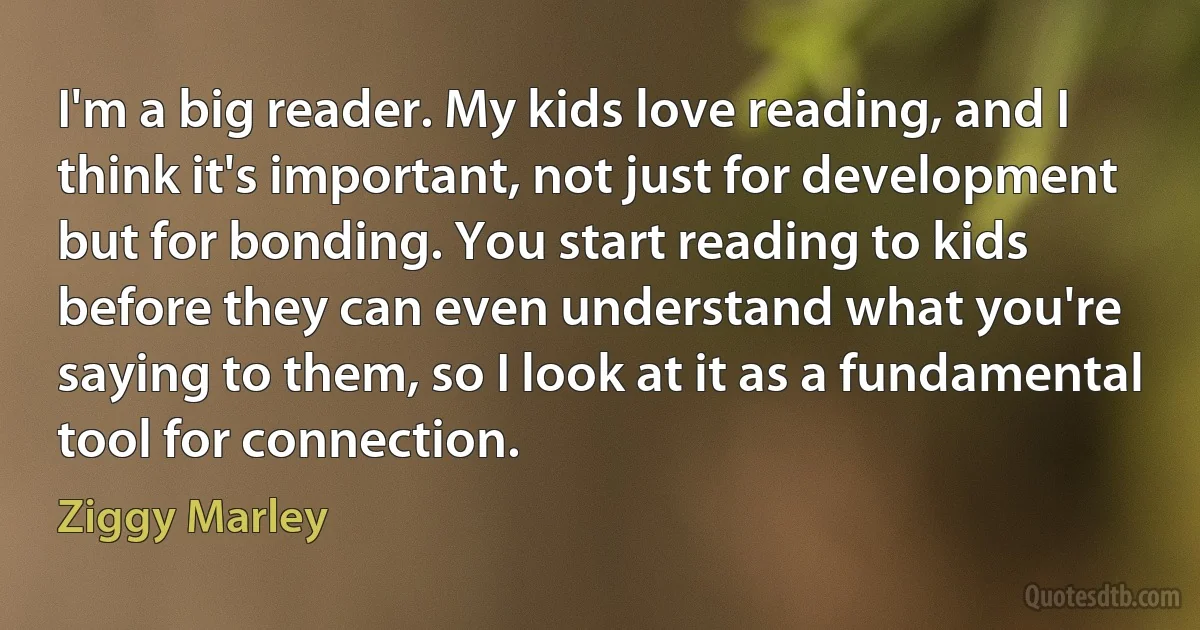 I'm a big reader. My kids love reading, and I think it's important, not just for development but for bonding. You start reading to kids before they can even understand what you're saying to them, so I look at it as a fundamental tool for connection. (Ziggy Marley)