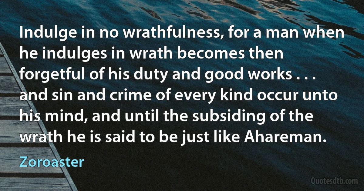 Indulge in no wrathfulness, for a man when he indulges in wrath becomes then forgetful of his duty and good works . . . and sin and crime of every kind occur unto his mind, and until the subsiding of the wrath he is said to be just like Ahareman. (Zoroaster)