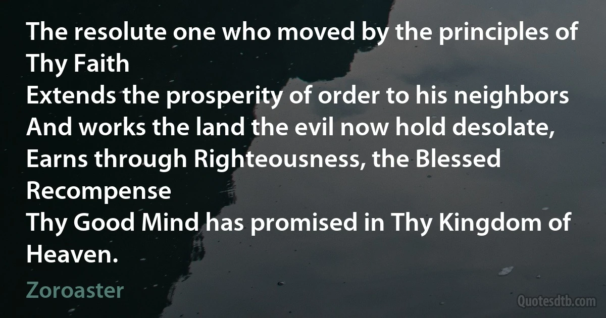 The resolute one who moved by the principles of Thy Faith
Extends the prosperity of order to his neighbors
And works the land the evil now hold desolate,
Earns through Righteousness, the Blessed Recompense
Thy Good Mind has promised in Thy Kingdom of Heaven. (Zoroaster)