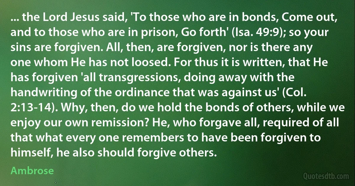 ... the Lord Jesus said, 'To those who are in bonds, Come out, and to those who are in prison, Go forth' (Isa. 49:9); so your sins are forgiven. All, then, are forgiven, nor is there any one whom He has not loosed. For thus it is written, that He has forgiven 'all transgressions, doing away with the handwriting of the ordinance that was against us' (Col. 2:13-14). Why, then, do we hold the bonds of others, while we enjoy our own remission? He, who forgave all, required of all that what every one remembers to have been forgiven to himself, he also should forgive others. (Ambrose)