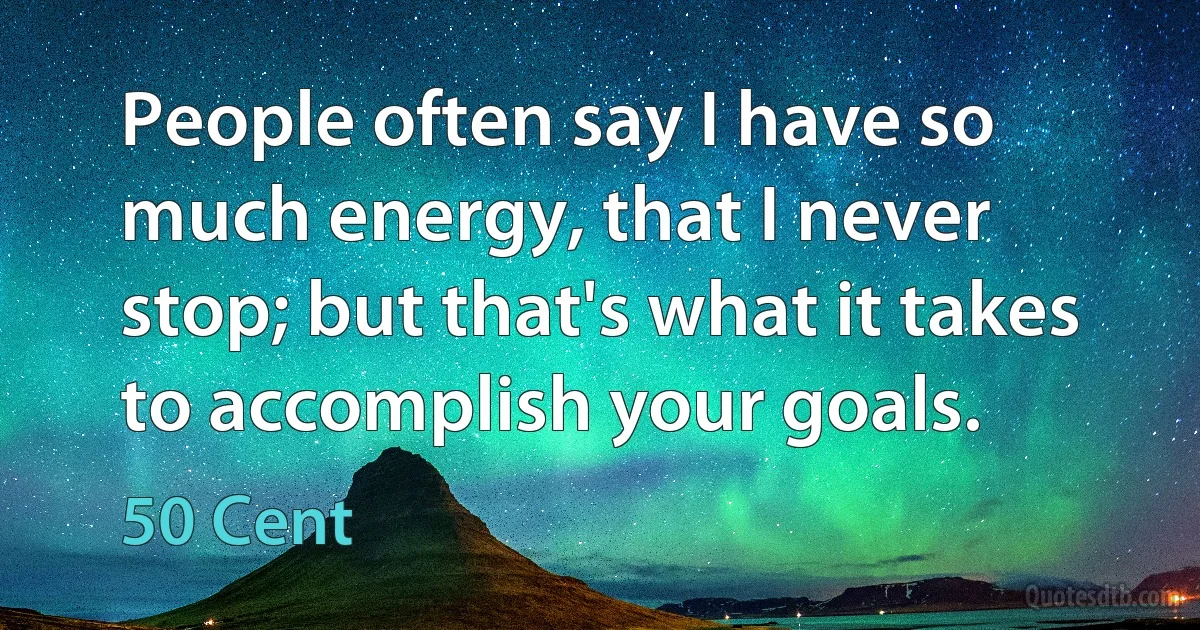 People often say I have so much energy, that I never stop; but that's what it takes to accomplish your goals. (50 Cent)