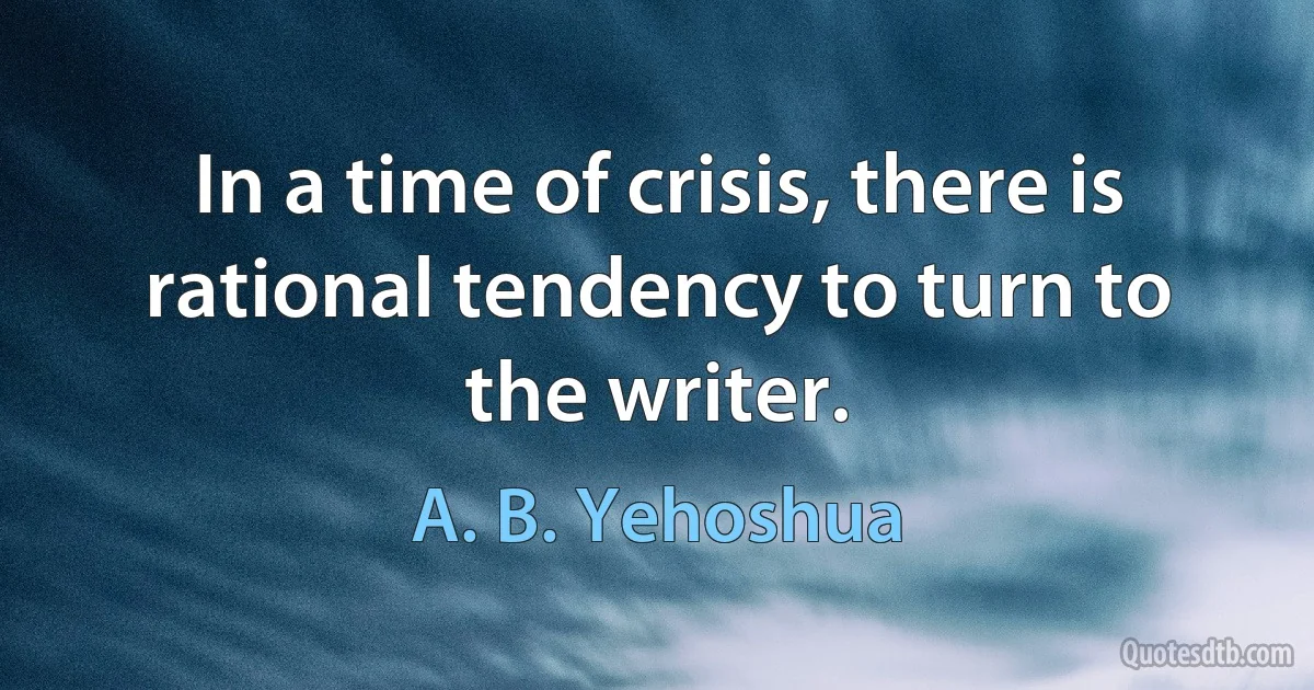 In a time of crisis, there is rational tendency to turn to the writer. (A. B. Yehoshua)