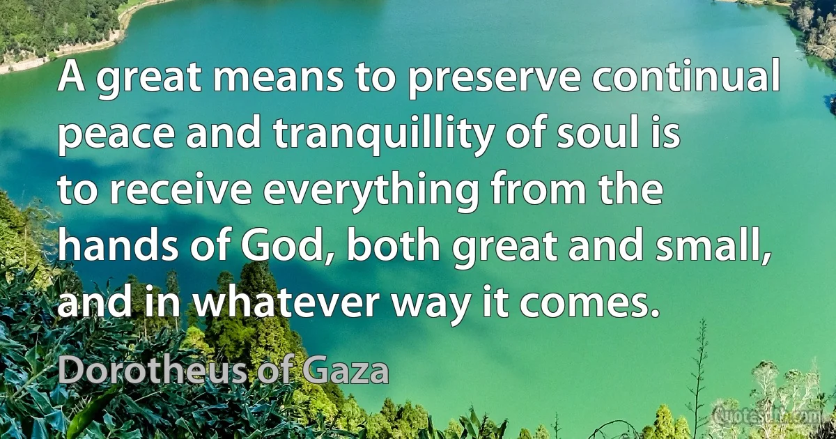 A great means to preserve continual peace and tranquillity of soul is to receive everything from the hands of God, both great and small, and in whatever way it comes. (Dorotheus of Gaza)