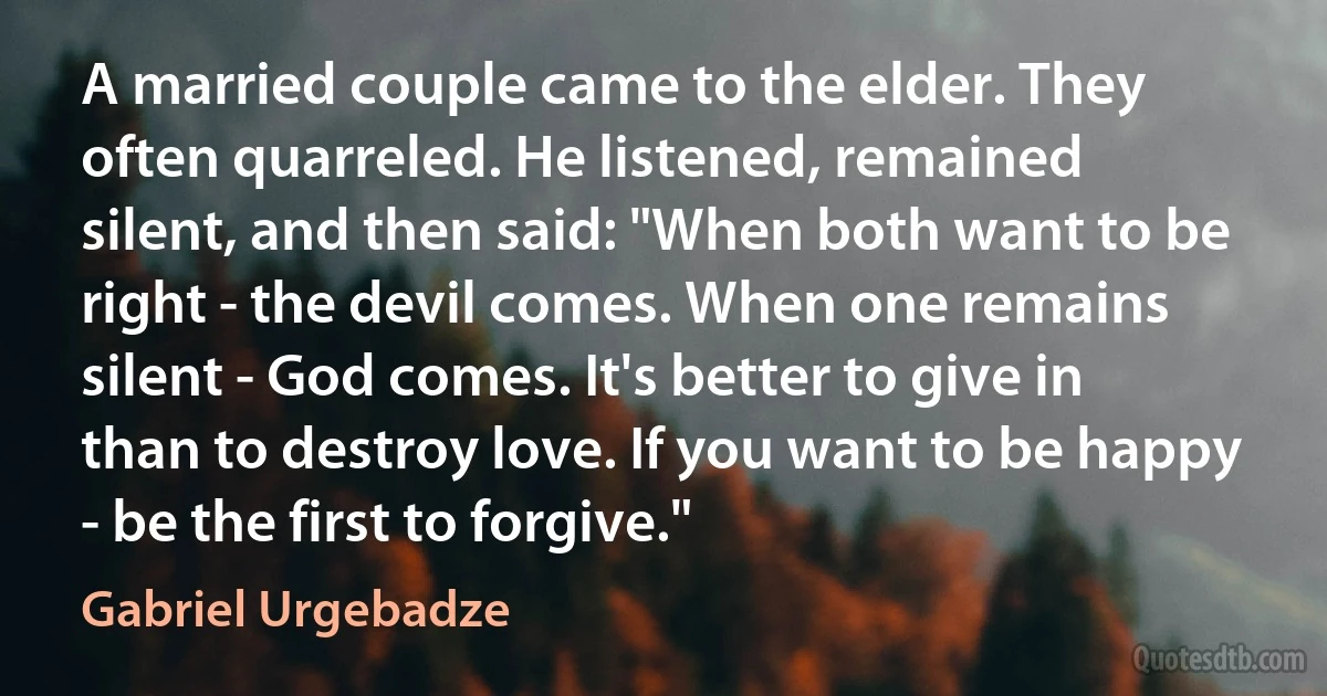 A married couple came to the elder. They often quarreled. He listened, remained silent, and then said: "When both want to be right - the devil comes. When one remains silent - God comes. It's better to give in than to destroy love. If you want to be happy - be the first to forgive." (Gabriel Urgebadze)
