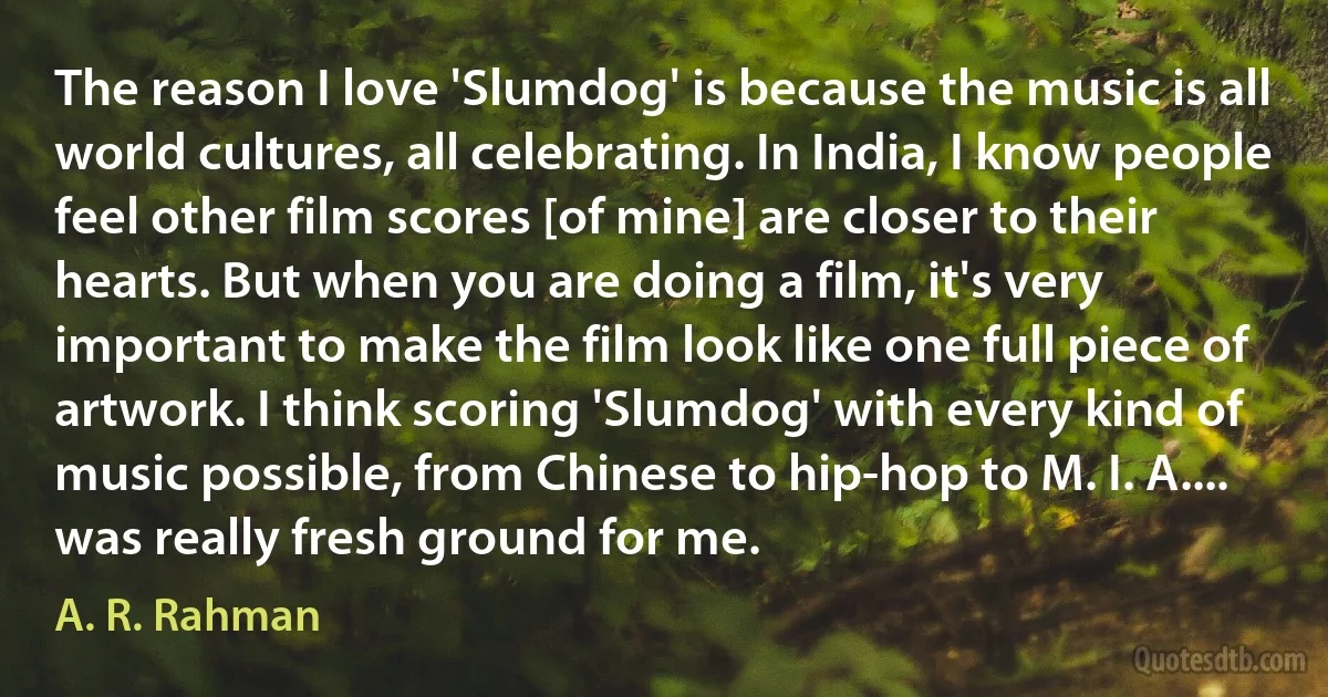 The reason I love 'Slumdog' is because the music is all world cultures, all celebrating. In India, I know people feel other film scores [of mine] are closer to their hearts. But when you are doing a film, it's very important to make the film look like one full piece of artwork. I think scoring 'Slumdog' with every kind of music possible, from Chinese to hip-hop to M. I. A.... was really fresh ground for me. (A. R. Rahman)