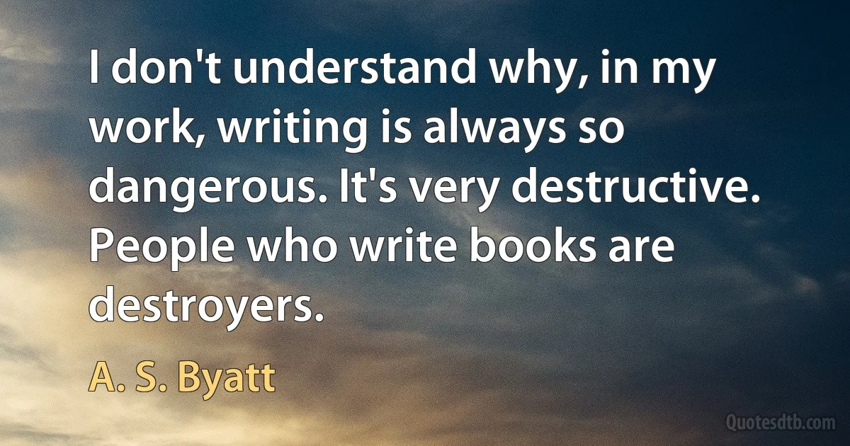 I don't understand why, in my work, writing is always so dangerous. It's very destructive. People who write books are destroyers. (A. S. Byatt)