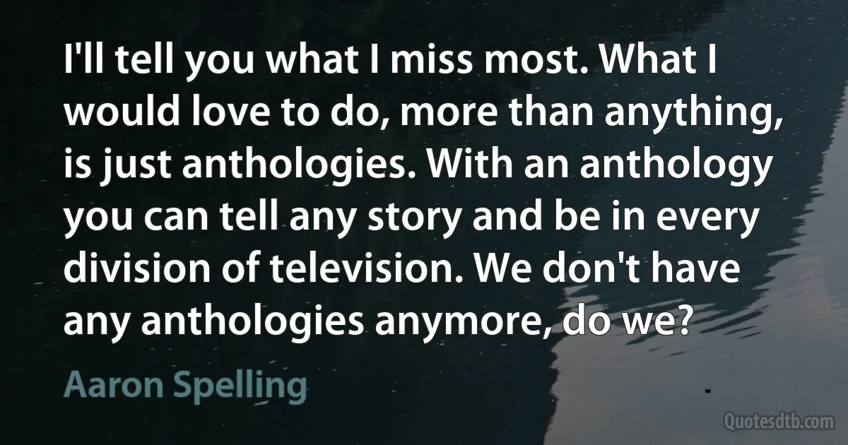 I'll tell you what I miss most. What I would love to do, more than anything, is just anthologies. With an anthology you can tell any story and be in every division of television. We don't have any anthologies anymore, do we? (Aaron Spelling)