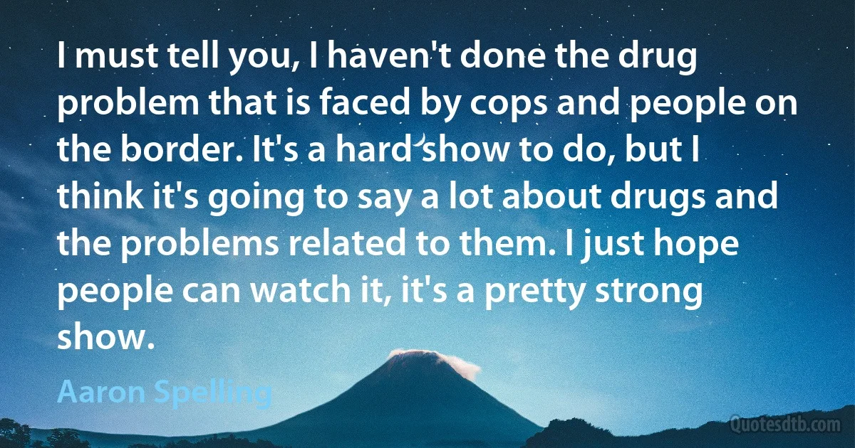 I must tell you, I haven't done the drug problem that is faced by cops and people on the border. It's a hard show to do, but I think it's going to say a lot about drugs and the problems related to them. I just hope people can watch it, it's a pretty strong show. (Aaron Spelling)