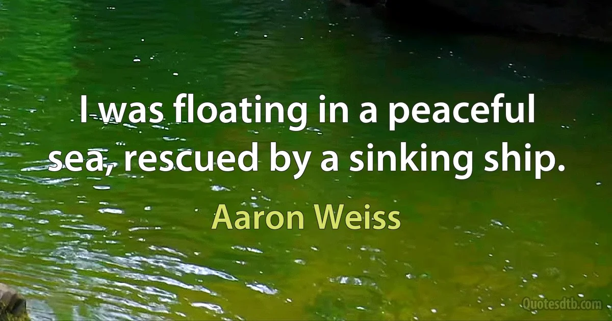 I was floating in a peaceful sea, rescued by a sinking ship. (Aaron Weiss)