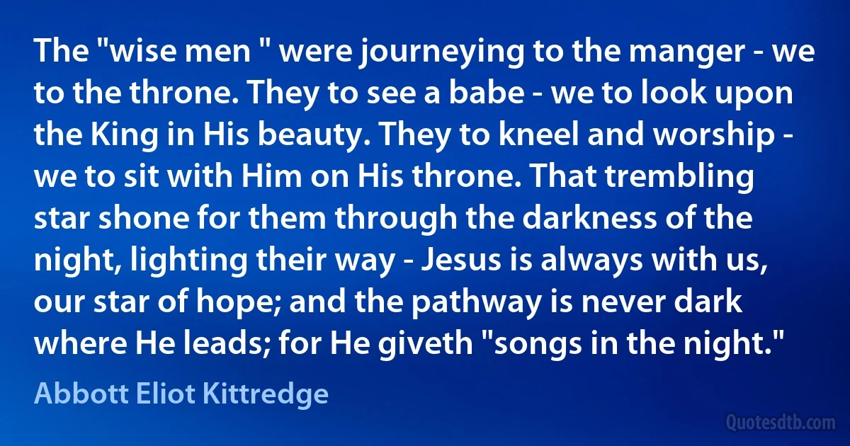 The "wise men " were journeying to the manger - we to the throne. They to see a babe - we to look upon the King in His beauty. They to kneel and worship - we to sit with Him on His throne. That trembling star shone for them through the darkness of the night, lighting their way - Jesus is always with us, our star of hope; and the pathway is never dark where He leads; for He giveth "songs in the night." (Abbott Eliot Kittredge)