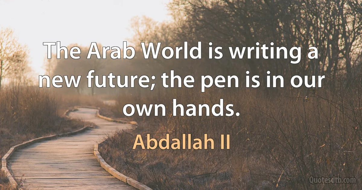 The Arab World is writing a new future; the pen is in our own hands. (Abdallah II)