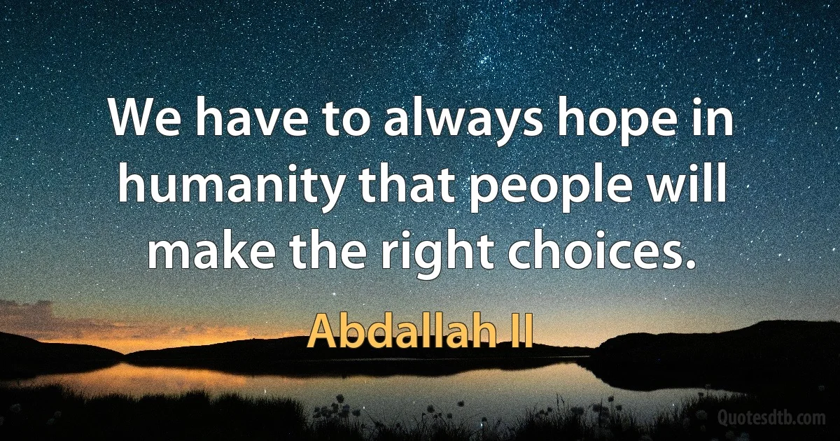 We have to always hope in humanity that people will make the right choices. (Abdallah II)