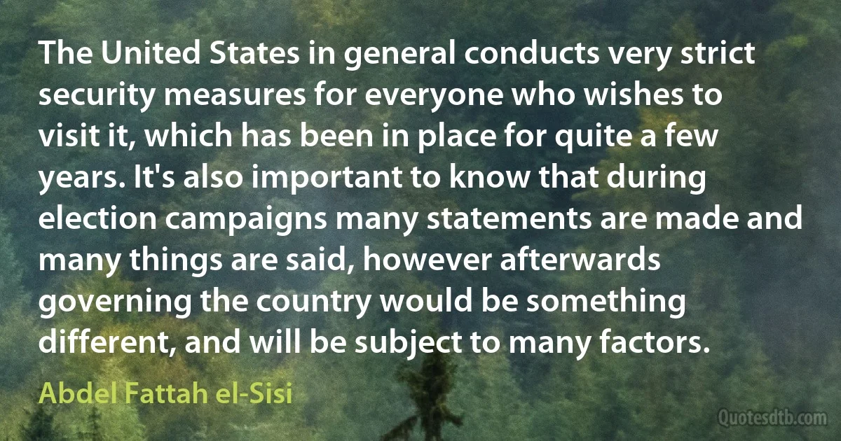 The United States in general conducts very strict security measures for everyone who wishes to visit it, which has been in place for quite a few years. It's also important to know that during election campaigns many statements are made and many things are said, however afterwards governing the country would be something different, and will be subject to many factors. (Abdel Fattah el-Sisi)